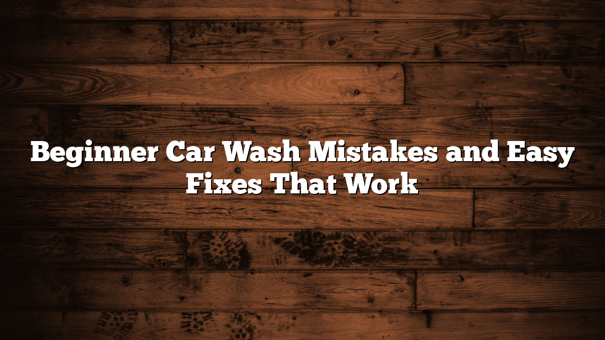Beginner Car Wash Mistakes and Easy Fixes That Work