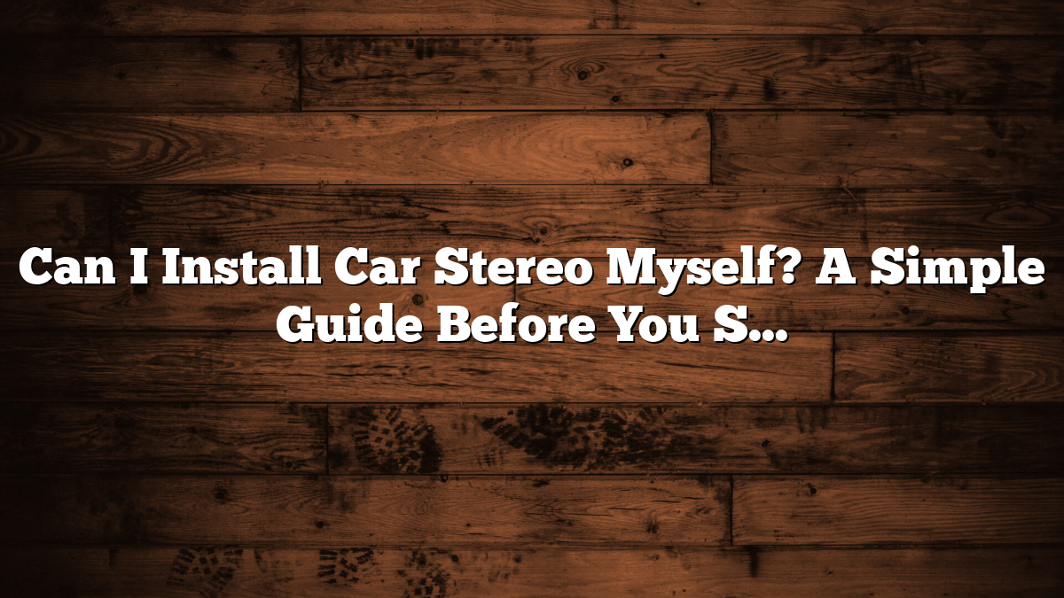 Can I Install Car Stereo Myself? A Simple Guide Before You Start