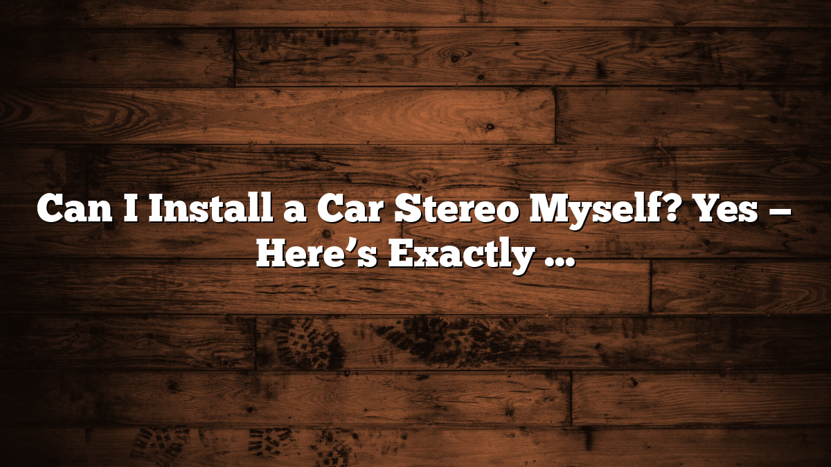 Can I Install a Car Stereo Myself? Yes — Here’s Exactly How to Do It