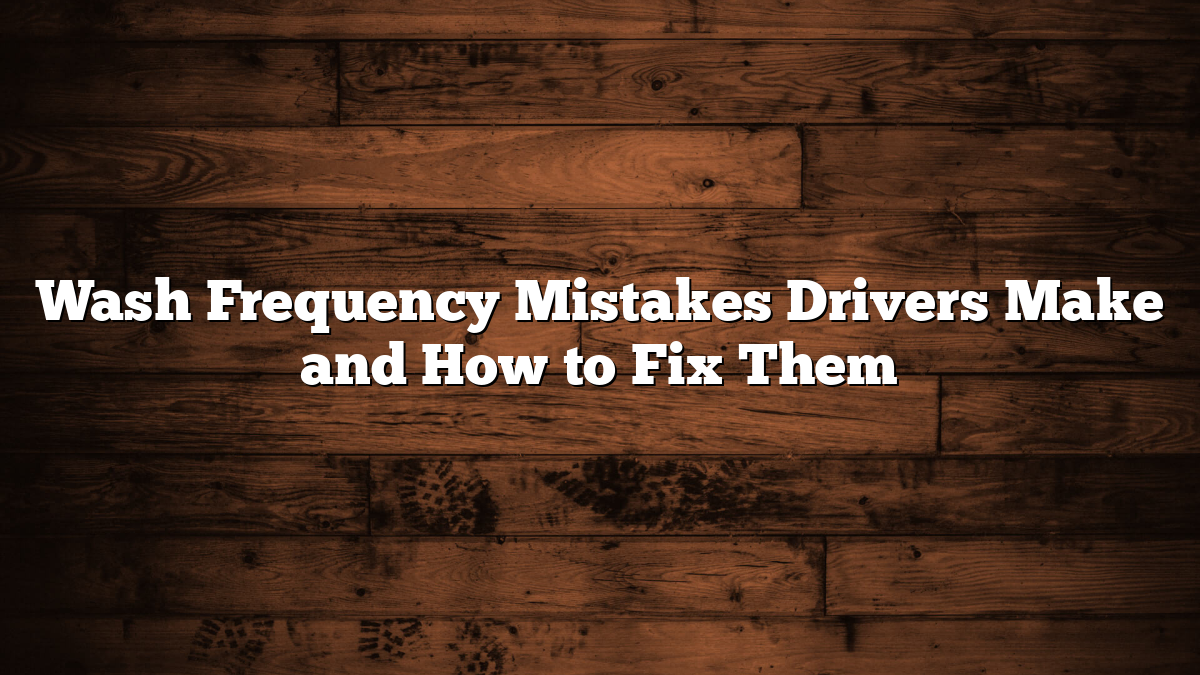 Wash Frequency Mistakes Drivers Make and How to Fix Them