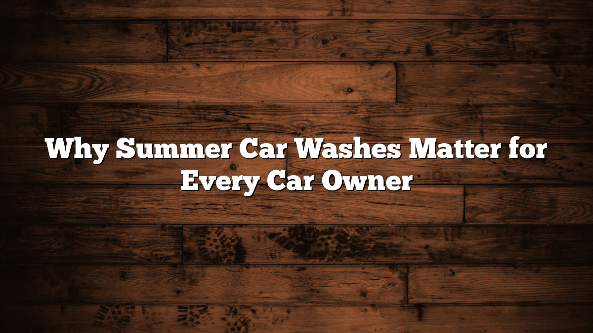 Why Summer Car Washes Matter for Every Car Owner