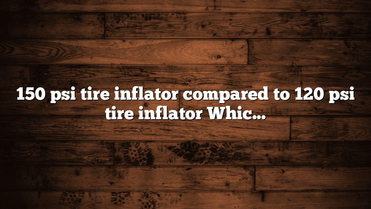 150 psi tire inflator compared to 120 psi tire inflator Which Is Better