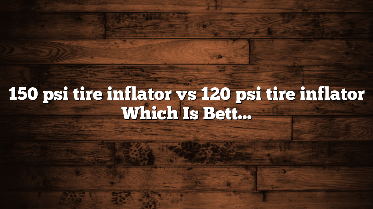 150 psi tire inflator vs 120 psi tire inflator Which Is Better